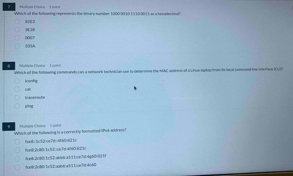 Which of the following represents the binary number 1000 0010 1110 0011 as a hexadecimal?
82E3
3E28
0007
335A
8 Multiple Choice 1 point
Which of the following commands can a network technician use to determine the MAC address of a Linux laptop from its local command line interface (CLI)?
iconfig
cat
traceroute
ping
9 Multiple Choice 1 point
Which of the following is a correctly formatted IPv6 address?
fce8::1c52:ce7d::4f60:821c
fce8:2c80:1c52::ce7d:4f60:821c
fce8:2c80:1c52:akb6:a511:ce7d:4g60:821f
fce8:2c80:1c52:aab6:a511:ce7d:4c60