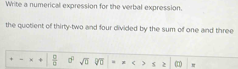 Write a numerical expression for the verbal expression. 
the quotient of thirty-two and four divided by the sum of one and three 
+ - x ÷  □ /□   □^(□) sqrt(□ ) sqrt[□](□ ) = x < > S 2 (0) π