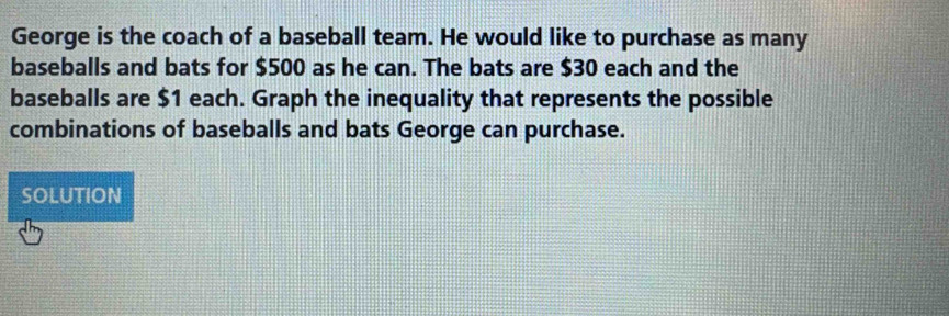 George is the coach of a baseball team. He would like to purchase as many 
baseballs and bats for $500 as he can. The bats are $30 each and the 
baseballs are $1 each. Graph the inequality that represents the possible 
combinations of baseballs and bats George can purchase. 
SOLUTION