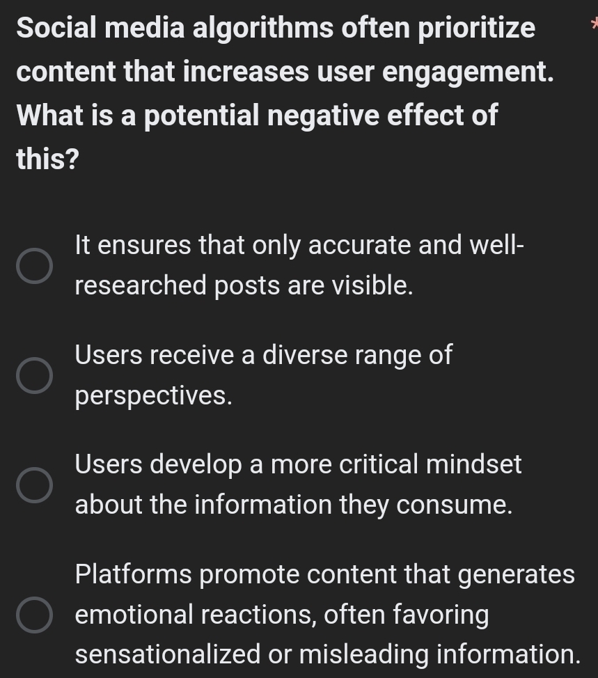 Social media algorithms often prioritize
content that increases user engagement.
What is a potential negative effect of
this?
It ensures that only accurate and well-
researched posts are visible.
Users receive a diverse range of
perspectives.
Users develop a more critical mindset
about the information they consume.
Platforms promote content that generates
emotional reactions, often favoring
sensationalized or misleading information.