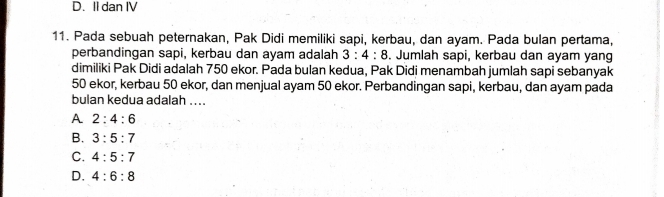 D. II dan IV
11. Pada sebuah peternakan, Pak Didi memiliki sapi, kerbau, dan ayam. Pada bulan pertama,
perbandingan sapi, kerbau dan ayam adalah 3:4:8. Jumlah sapi, kerbau dan ayam yang
dimiliki Pak Didi adalah 750 ekor. Pada bulan kedua, Pak Didi menambah jumlah sapi sebanyak
50 ekor, kerbau 50 ekor, dan menjual ayam 50 ekor. Perbandingan sapi, kerbau, dan ayam pada
bulan kedua adalah ....
A 2:4:6
B. 3:5:7
C. 4:5:7
D. 4:6:8