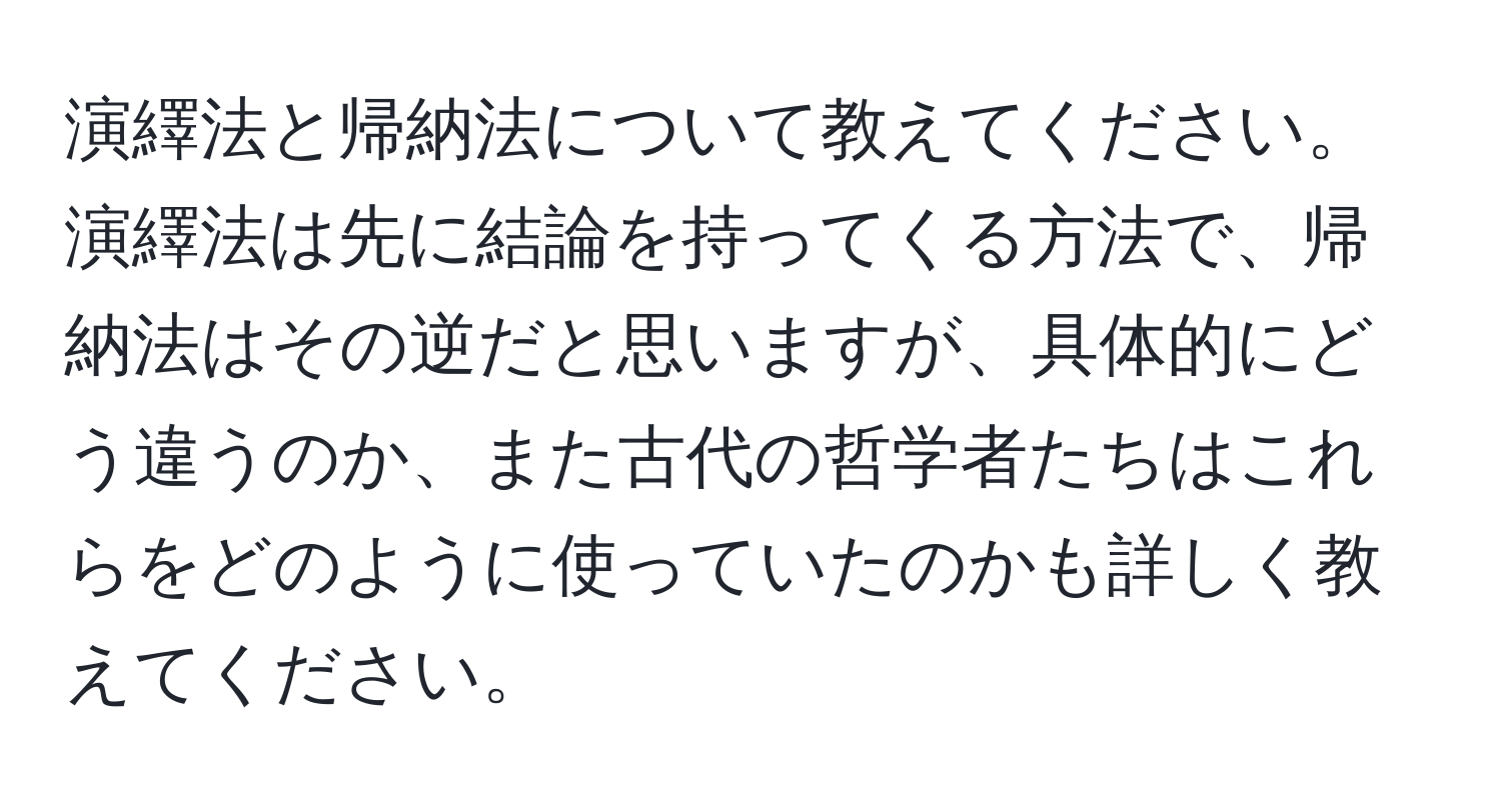 演繹法と帰納法について教えてください。演繹法は先に結論を持ってくる方法で、帰納法はその逆だと思いますが、具体的にどう違うのか、また古代の哲学者たちはこれらをどのように使っていたのかも詳しく教えてください。