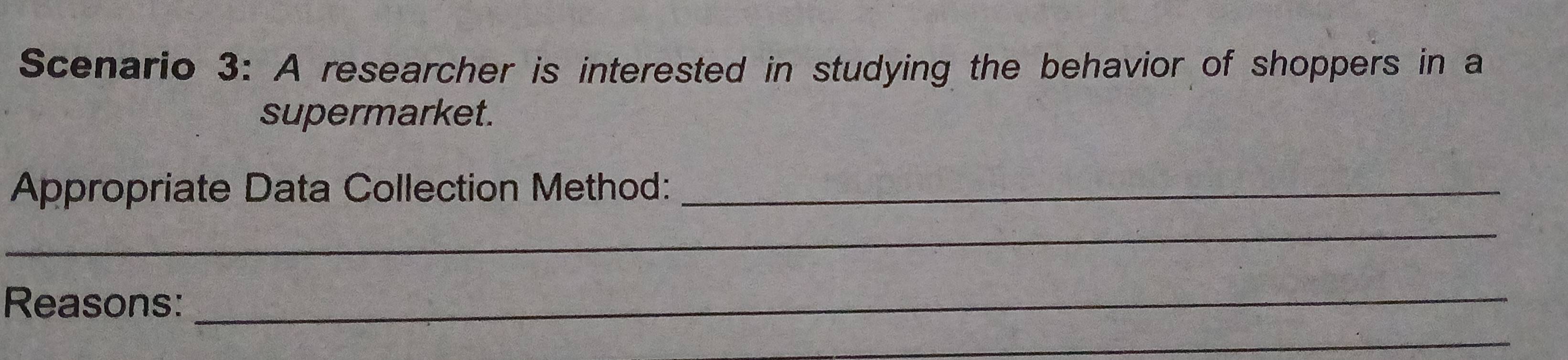 Scenario 3: A researcher is interested in studying the behavior of shoppers in a 
supermarket. 
Appropriate Data Collection Method:_ 
_ 
Reasons:_ 
_