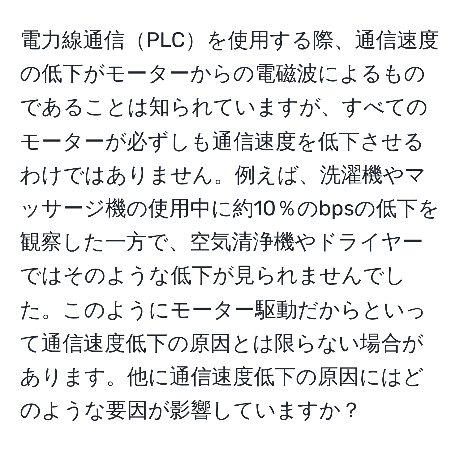 電力線通信PLCを使用する際、通信速度の低下がモーターからの電磁波によるものであることは知られていますが、すべてのモーターが必ずしも通信速度を低下させるわけではありません。例えば、洗濯機やマッサージ機の使用中に約10％のbpsの低下を観察した一方で、空気清浄機やドライヤーではそのような低下が見られませんでした。このようにモーター駆動だからといって通信速度低下の原因とは限らない場合があります。他に通信速度低下の原因にはどのような要因が影響していますか？