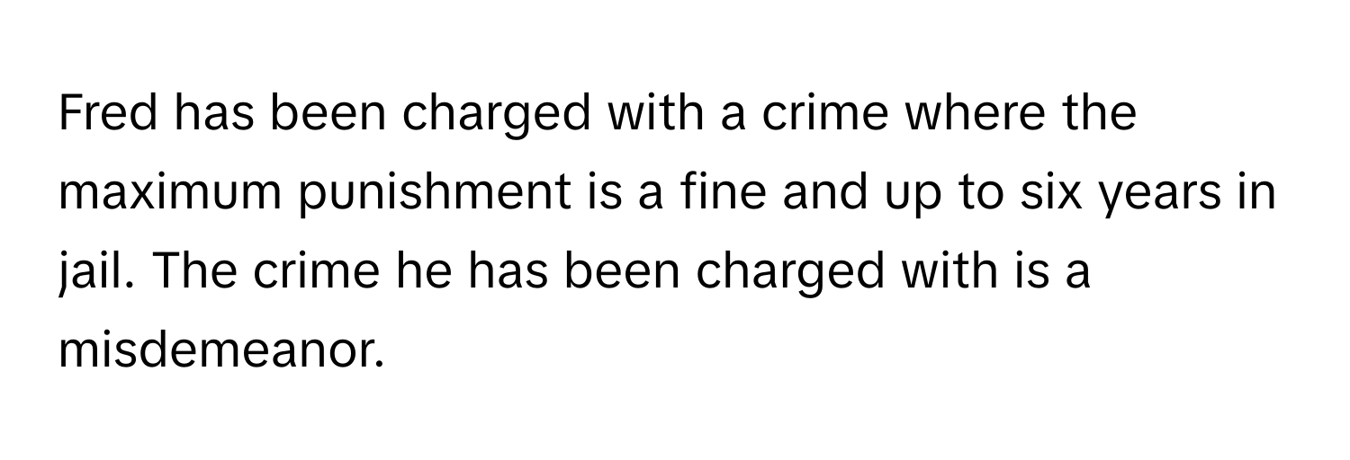 Fred has been charged with a crime where the maximum punishment is a fine and up to six years in jail. The crime he has been charged with is a misdemeanor.