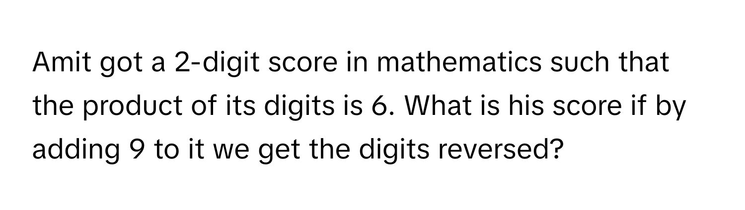 Amit got a 2-digit score in mathematics such that the product of its digits is 6. What is his score if by adding 9 to it we get the digits reversed?