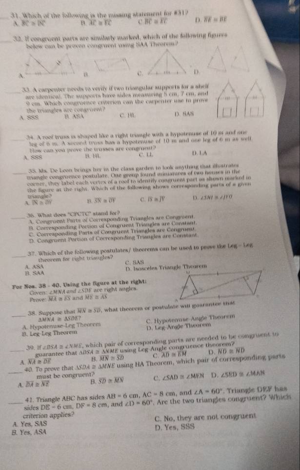 Which of the following is the missing statement for #31?
_A. overline BC≌ overline IN B. overline AC≌ overline EC c BC≌ overline EC D. overline BE=overline BE
_32. If congruent parts are similarly marked, which of the following figures
below can be proven congruent using SAA Theorem?
D.
_33. A carpenter needs to verify if two triangular supports for a shelf
are identical. The supports have sides measuring 5 cm, 7 cm, and ,,,
9 cm. Which congruence criterion can the carpenter use to prove
the tringles are  con r u n
A. SSS B. ASA C. HL D. SAS
_34. A roof truss is shaped like a right triangle with a hypotenuse of 10 m and one
leg of 6 m. A second truss has a hypotenuse of 10 m and one leg of 6 m as well
How can you prove the trusses are congruent?
A. SSS B. 1L C. LL D. L.A
35. Ms. De Leon brings her in the class garden to look anything that illustrates
_triangle congruence postulate. One group found miniatures of two houses in the
corner, they label each vertex of a roof to identify congruent part as shown marked in
the figure at the right. Which of the following shows corresponding parts of a given
triangle?
A. overline IN≌ overline OY B. overline SN≌ overline OY C. IS=JY D. ∠ SNI≌ ∠ JYO
_35. What does "CPCTC" stand for?
A. Congruent Parts of Corresponding Triangles are Congruent.
B. Corresponding Portion of Congruent Triangles are Constant.
C. Corresponding Parts of Congruent Triangles are Congruent.
D. Congruent Portion of Corresponding Triangles are Constant
_
37. Which of the following postulates/ theorems can be used to prove the Leg - 14g
theorem for right triangles?
A. ASA C.SAS
B. SAA D. Isosceles Triangle Theorem
For Nos. 38 - 40. Using the figure at the right:
Given ∠ MNA and ∠ SDE are right angles.
Prove: Mã ∞ overline ES and overline ME≌ overline AS
38. Suppose that overline MN≌ overline SD , what theorem or postulate will guarantee that
△ MNA≌ △ SDE?
_A. Hypotenuse-Leg Theorem C. Hypotenuse Angle Theorem
B. Leg-Leg Theorem D. Leg-Angle Theorem
39. If∠ DSA≌ ∠ NME , which pair of corresponding parts are needed to be congruent to
guarantee that △ DSA≌ △ NM E using Leg Angle congruence theorem?
_A. overline NA≌ overline DE B. overline MN≌ overline SD C. overline AD≌ overline EM D. overline ND≌ overline ND
40. To prove that △ SDA≌ △ MNE using HA Theorem, which pair of corresponding parts
must be congruent?
_A. overline DA≌ overline NE B. overline SD≌ overline MN C. ∠ SAD≌ ∠ MEN D. ∠ SED ∠ MAN
41. Triangle ABC has sides AB=6cm AC=8cm , and ∠ A=60°. Triangle DEF has
_sides DE=6cm,DF=8cm , and ∠ D=60°. Are the two triangles congruent? Whics
criterion applies?
A. Yes, SAS C. No, they are not congruent
B. Yes, ASA D. Yes, SSS