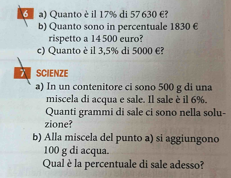 Quanto è il 17% di 57630 €? 
b) Quanto sono in percentuale 1830 €
rispetto a 14500 euro? 
c) Quanto è il 3,5% di 5000 €? 
SCIENZE 
a) In un contenitore ci sono 500 g di una 
miscela di acqua e sale. Il sale è il 6%. 
Quanti grammi di sale ci sono nella solu- 
zione? 
b) Alla miscela del punto a) si aggiungono
100 g di acqua. 
Qual è la percentuale di sale adesso?