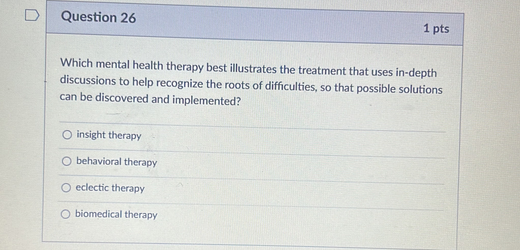 Which mental health therapy best illustrates the treatment that uses in-depth
discussions to help recognize the roots of diffculties, so that possible solutions
can be discovered and implemented?
insight therapy
behavioral therapy
eclectic therapy
biomedical therapy