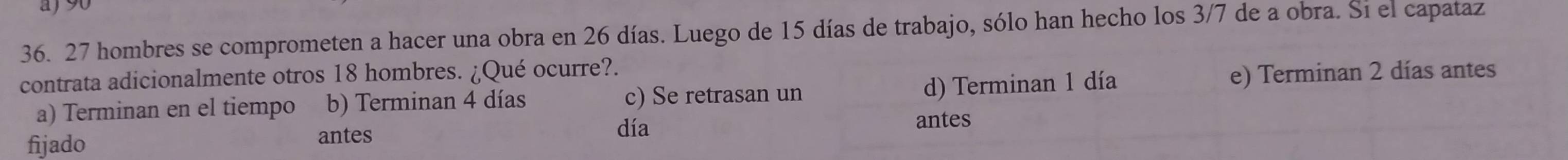 27 hombres se comprometen a hacer una obra en 26 días. Luego de 15 días de trabajo, sólo han hecho los 3/7 de a obra. Si el capataz
contrata adicionalmente otros 18 hombres. ¿Qué ocurre?.
a) Terminan en el tiempo b) Terminan 4 días c) Se retrasan un d) Terminan 1 día e) Terminan 2 días antes
fijado antes día
antes