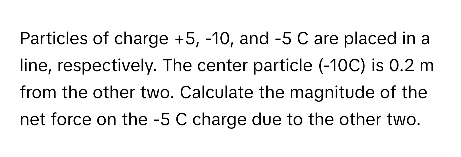 Particles of charge +5, -10, and -5 C are placed in a line, respectively. The center particle (-10C) is 0.2 m from the other two. Calculate the magnitude of the net force on the -5 C charge due to the other two.