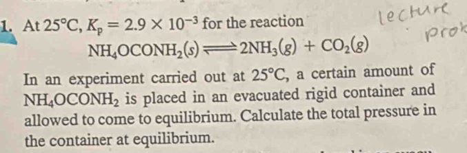 At 25°C, K_p=2.9* 10^(-3) for the reaction
NH_4OCONH_2(s)leftharpoons 2NH_3(g)+CO_2(g)
In an experiment carried out at 25°C , a certain amount of
NH_4OCONH_2 is placed in an evacuated rigid container and 
allowed to come to equilibrium. Calculate the total pressure in 
the container at equilibrium.