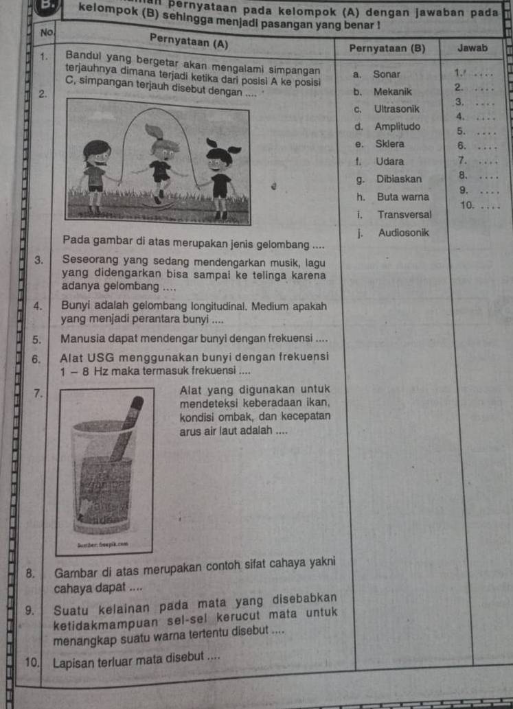 Pernyataan pada kelompok (A) dengan jawaban pada
b. kelompok (B) sehingga menjadi pasangan yang benar !
No
Pernyataan (A)
Pernyataan (B) Jawab
1. Bandul yang bergetar akan mengalami simpangan a. Sonar 1._
terjauhnya dimana terjadi ketika dari posisi A ke posisi
C, simpangan terjauh disebut de
2.b. Mekanik 2._
3._
c. Ultrasonik
4._
d. Amplitudo 5._
e. Sklera 6._
f. Udara 7._
g. Dibiaskan 8._
9. _ 
h. Buta warna
10._
i. Transversal
j. Audiosonik
Pada gambar di atas merupakan jenis gelombang ....
3. Seseorang yang sedang mendengarkan musik, lagu
yang didengarkan bisa sampai ke telinga karena
adanya gelombang ....
4. Bunyi adalah gelombang longitudinal. Medium apakah
yang menjadi perantara bunyi ....
5. Manusia dapat mendengar bunyi dengan frekuensi ....
6. Alat USG menggunakan bunyi dengan frekuensi
1 - 8 Hz maka termasuk frekuensi ....
7.Alat yang digunakan untuk
mendeteksi keberadaan ikan,
kondisi ombak, dan kecepatan
arus air laut adalah ....
8. Gambar di atas merupakan contoh sifat cahaya yakni
cahaya dapat ....
9. Suatu kelainan pada mata yang disebabkan
ketidakmampuan sel-sel kerucut mata untuk
menangkap suatu warna tertentu disebut ....
10. Lapisan terluar mata disebut ....