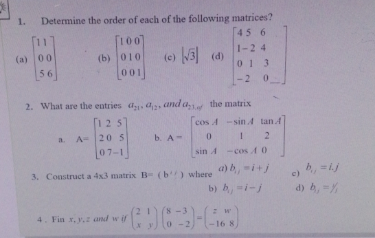 Determine the order of each of the following matrices? 
(a) beginbmatrix 11 00 56endbmatrix (b) beginbmatrix 1&0&0 0&1&0 0&0&1endbmatrix (c) [sqrt(3)] (d) beginbmatrix 4&5&6 1&-2&4 0&1&3 -2&0&_ endbmatrix
2. What are the entries a_21, a_12 , and a_23,of the matrix 
a. A=beginbmatrix 1&2&5 2&0&5 0&7&-1endbmatrix b. A=beginbmatrix cos A&-sin A&tan A 0&1&2 sin A&-cos A&0endbmatrix
3. Construct a 4* 3 matrix B=(b^i where a) b_ij=i+j c) b_ij=i.j
b) b_ij=i-j d) b_11=1/3
4 . Fin x, y, z and w if beginpmatrix 2&1 x&yendpmatrix beginpmatrix 8&-3 0&-2endpmatrix =beginpmatrix z&w -16&8endpmatrix