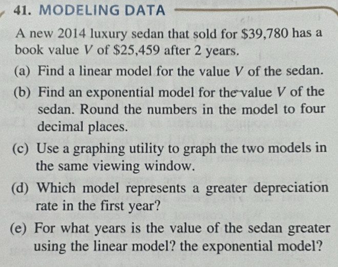 MODELING DATA 
A new 2014 luxury sedan that sold for $39,780 has a 
book value V of $25,459 after 2 years. 
(a) Find a linear model for the value V of the sedan. 
(b) Find an exponential model for the value V of the 
sedan. Round the numbers in the model to four 
decimal places. 
(c) Use a graphing utility to graph the two models in 
the same viewing window. 
(d) Which model represents a greater depreciation 
rate in the first year? 
(e) For what years is the value of the sedan greater 
using the linear model? the exponential model?