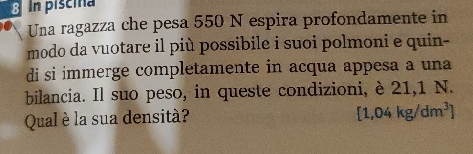 piscina 
Una ragazza che pesa 550 N espira profondamente in 
modo da vuotare il più possibile i suoi polmoni e quin- 
di si immerge completamente in acqua appesa a una 
bilancia. Il suo peso, in queste condizioni, è 21,1 N. 
Qual è la sua densità?
[1,04kg/dm^3]