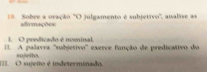 Sobre a oração ''O julgamento é subjetivo', analise as 
afirmações: 
I. O predicado é nominal. 
I. A palavra ''subjetivo'' exerce função de predicativo do 
sujeito. 
I. O sujeito é indeterminado,