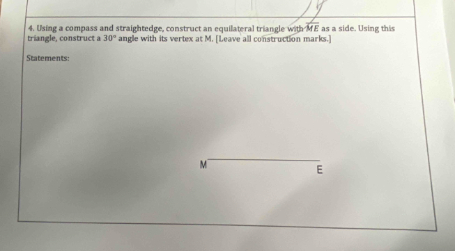 Using a compass and straightedge, construct an equilateral triangle with overline ME as a side. Using this 
triangle, construct a 30° angle with its vertex at M. [Leave all construction marks.] 
Statements: 
_
M
E