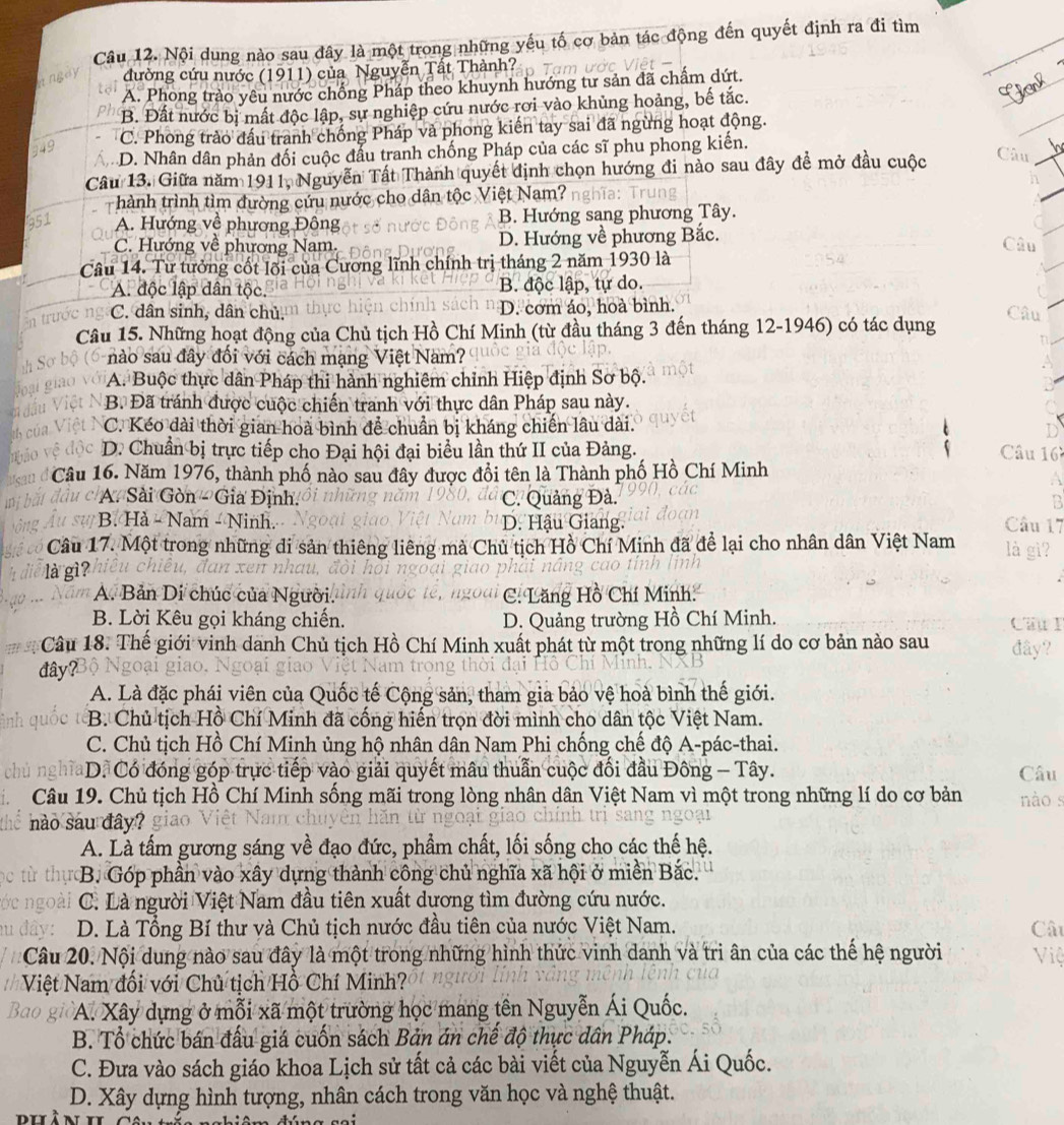 Nội dung nào sau đây là một trong những yếu tố cơ bản tác động đến quyết định ra đi tìm
đường cứu nước (1911) của Nguyễn Tất Thành?  Tam ước
A. Phong trào yêu nước chống Pháp theo khuynh hướng tư sản đã chấm dứt.
B. Đất nước bị mất độc lập, sự nghiệp cứu nước rơi vào khủng hoảng, bế tắc.
C. Phong trào đấu tranh chống Pháp và phong kiến tay sai đã ngừng hoạt động.
D. Nhân dân phản đối cuộc đấu tranh chống Pháp của các sĩ phu phong kiến.
Câu 13. Giữa năm 1911, Nguyễn Tất Thành quyết định chọn hướng đi nào sau đây đề mở đầu cuộc
Câu
hành trình tìm đường cứu nước cho dân tộc Việt Nam? a:  Trut
A. Hướng về phương Đông B. Hướng sang phương Tây.
C. Hướng về phương Nam. D. Hướng về phương Bắc.
Câu
Câu 14. Từ tưởng cốt lối của Cương lĩnh chính trị tháng 2 năm 1930 là
A. độc lập dân tộc. B. độc lập, tự do.
C. dân sinh, dân chủ. D. cơm áo, hoà bình. Câu
Câu 15. Những hoạt động của Chủ tịch Hồ Chí Minh (từ đầu tháng 3 đến tháng 12-1946) có tác dụng
nào sau đây đối với cách mạng Việt Nam?
A. Buộc thực dân Pháp thi hành nghiêm chỉnh Hiệp định Sơ bộ.
B. Đã tránh được cuộc chiến tranh với thực dân Pháp sau này.
C. Kéo dài thời gian hoà bình để chuẩn bị kháng chiến lâu dài.
D. Chuẩn bị trực tiếp cho Đại hội đại biểu lần thứ II của Đảng.  Câu 16
Câu 16. Năm 1976, thành phố nào sau đây được đổi tên là Thành phố Hồ Chí Minh
a
C A. Sài Gòn - Gia Định. C. Quảng Đà. 2
B. Hà - Nam - Ninh.  D. Hậu Giang. Câu 17
Câu 17. Một trong những di sản thiêng liêng mà Chủ tịch Hồ Chí Minh đã để lại cho nhân dân Việt Nam là gì
là gì?
A. Bản Di chúc của Người. C. Lăng Hồ Chí Minh:
B. Lời Kêu gọi kháng chiến. D. Quảng trường Hồ Chí Minh.
Cầu I
Câu 18. Thế giới vinh danh Chủ tịch Hồ Chí Minh xuất phát từ một trong những lí do cơ bản nào sau đây?
đây?
A. Là đặc phái viên của Quốc tế Cộng sản, tham gia bảo vệ hoà bình thế giới.
B. Chủ tịch Hồ Chí Minh đã cống hiến trọn đời mình cho dân tộc Việt Nam.
C. Chủ tịch Hồ Chí Minh ủng hộ nhân dân Nam Phi chống chế độ A-pác-thai.
chủ nghĩaD. Có đóng góp trực tiếp vào giải quyết mâu thuẫn cuộc đối đầu Đông - Tây. Câu
Câu 19. Chủ tịch Hồ Chí Minh sống mãi trong lòng nhân dân Việt Nam vì một trong những lí do cơ bản nào s
nào sau đây? giao
A. Là tấm gương sáng về đạo đức, phẩm chất, lối sống cho các thế hệ.
B. Góp phần vào xây dựng thành công chủ nghĩa xã hội ở miền Bắc.
ngo C. Là người Việt Nam đầu tiên xuất dựơng tìm đường cứu nước.
D. Là Tổng Bí thư và Chủ tịch nước đầu tiên của nước Việt Nam. Cât
Câu 20. Nội dung nào sau đây là một trong những hình thức vinh danh và tri ân của các thế hệ người
Việt Nam đối với Chủ tịch Hồ Chí Minh? Việ
Bao giờA. Xây dựng ở mỗi xã một trường học mang tên Nguyễn Ái Quốc.
B. Tổ chức bán đấu giá cuốn sách Bản án chế độ thực dân Pháp.
C. Đưa vào sách giáo khoa Lịch sử tất cả các bài viết của Nguyễn Ái Quốc.
D. Xây dựng hình tượng, nhân cách trong văn học và nghệ thuật.