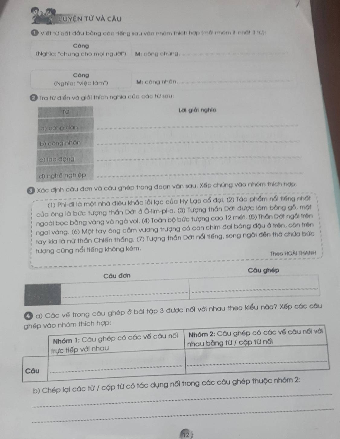 Luyện từ và câu 
Viết từ bắt đầu bằng các tiếng sau vào nhóm thích hợp (mỗi nhóm it nhất 3 tự) 
_ 
Công 
(Nghĩa: "chung cho mọi người") M: công chúng, 
_ 
Công 
Nghĩa: "việc làm") M: công nhân, 
2 Tra từ điển và giải thích nghĩa của các từ sau: 
Từ lời giǎi nghĩa 
a) cōng dān 
_ 
b) cōng nhān 
_ 
c) lao động 
_ 
d) nghề nghiệp 
_ 
S Xác định câu đơn và câu ghép trong đoạn văn sau. Xếp chúng vào nhóm thích hợp: 
(1) Phi-đi là một nhà điêu khắc lỗi lạc của Hy Lạp cổ đại. (2) Tác phẩm nổi tiếng nhất 
của ông là bức tượng thần Dớt ở Ô-lim-pi-a. (3) Tượng thần Dớt được làm bằng gỗ, một 
ngoài bọc bằng vàng và ngà voi. (4) Toàn bộ bức tượng cao 12 mét. (5) Thần Dớt ngôi trên 
ngai vàng. (6) Một tay ông cầm vương trượng có con chim đại bằng đậu ở trên, còn trên 
tay kia là nữ thần Chiến thắng. (7) Tượng thần Dớt nổi tiếng, song ngôi đền thờ chứa bức 
tượng cũng nổi tiếng không kém. 
Theo HOAI THANH 
4 a) Các vế trong câu ghép ở bài tập 3 được nối với nhau theo 
_ 
b) Chép lại các từ / cặp từ có 
_ 
12