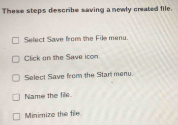 These steps describe saving a newly created file.
Select Save from the File menu.
Click on the Save icon.
Select Save from the Start menu.
Name the file.
Minimize the file.