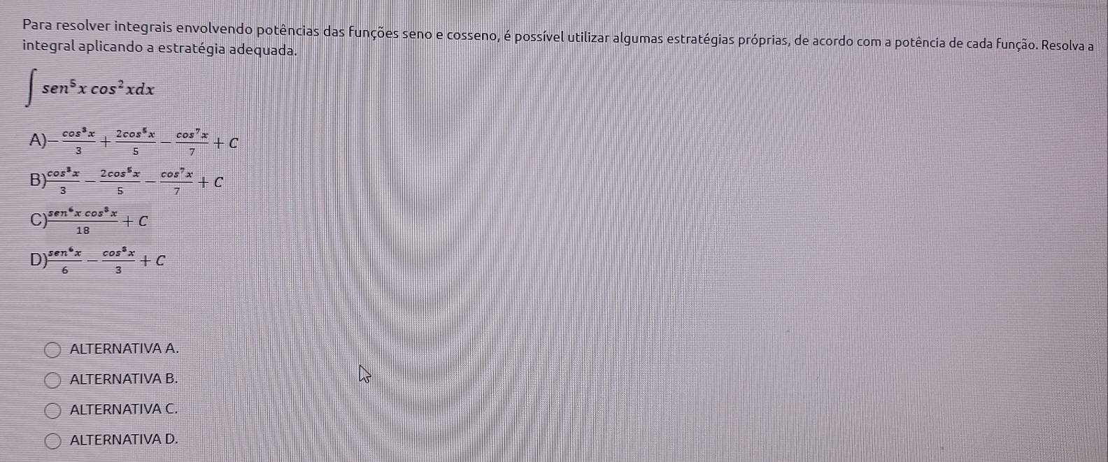 Para resolver integrais envolvendo potências das funções seno e cosseno, é possível utilizar algumas estratégias próprias, de acordo com a potência de cada função. Resolva a
integral aplicando a estratégia adequada.
∈t sen^5xcos^2xdx
A)  cos^3x/3 + 2cos^5x/5 - cos^7x/7 +C
B)  cos^8x/3 - 2cos^8x/5 - cos^7x/7 +C
C)  sen^6xcos^3x/18 +C
D)  sen^6x/6 - cos^8x/3 +C
ALTERNATIVA A.
ALTERNATIVA B.
ALTERNATIVA C.
ALTERNATIVA D.