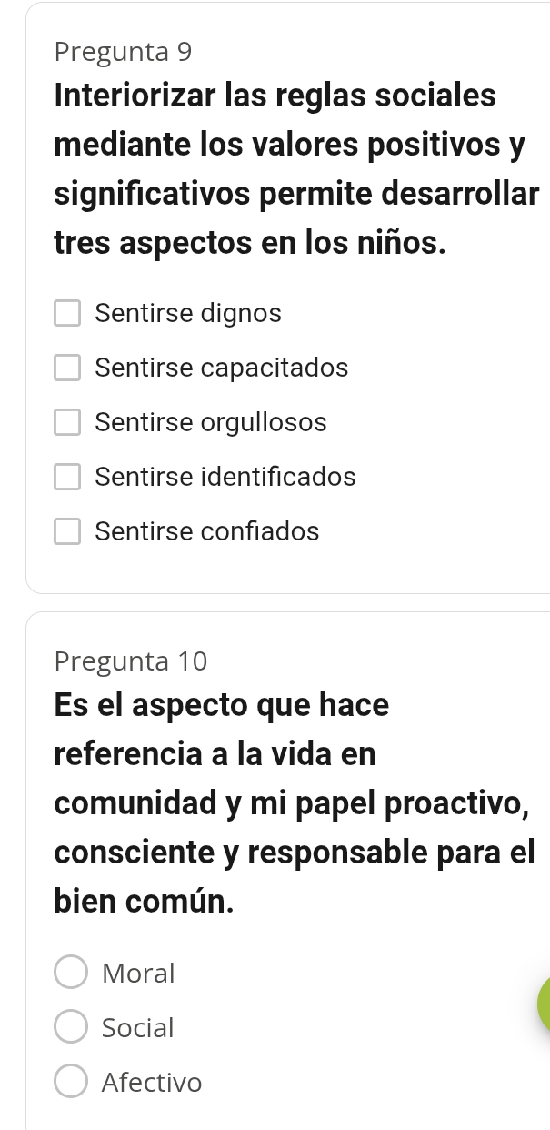 Pregunta 9
Interiorizar las reglas sociales
mediante los valores positivos y
significativos permite desarrollar
tres aspectos en los niños.
Sentirse dignos
Sentirse capacitados
Sentirse orgullosos
Sentirse identificados
Sentirse confiados
Pregunta 10
Es el aspecto que hace
referencia a la vida en
comunidad y mi papel proactivo,
consciente y responsable para el
bien común.
Moral
Social
Afectivo