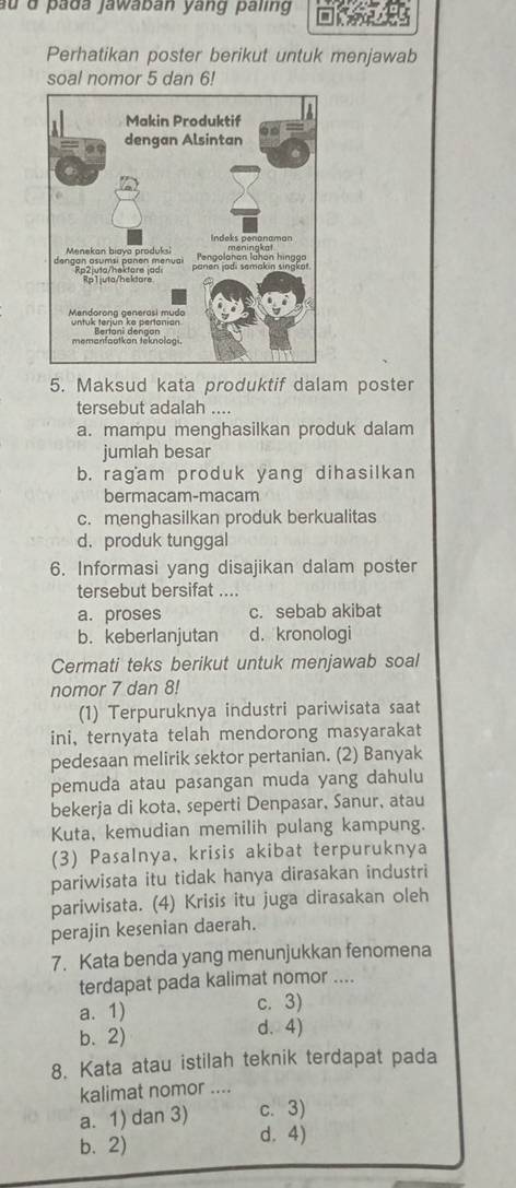 au d pada jawaban yang paling
Perhatikan poster berikut untuk menjawab
soal nomor 5 dan 6!
5. Maksud kata produktif dalam poster
tersebut adalah ....
a. mampu menghasilkan produk dalam
jumlah besar
b. ragam produk yang dihasilkan
bermacam-macam
c. menghasilkan produk berkualitas
d.produk tunggal
6. Informasi yang disajikan dalam poster
tersebut bersifat ....
a. proses c. sebab akibat
b. keberlanjutan d. kronologi
Cermati teks berikut untuk menjawab soal
nomor 7 dan 8!
(1) Terpuruknya industri pariwisata saat
ini, ternyata telah mendorong masyarakat
pedesaan melirik sektor pertanian. (2) Banyak
pemuda atau pasangan muda yang dahulu
bekerja di kota, seperti Denpasar, Sanur, atau
Kuta, kemudian memilih pulang kampung.
(3) Pasalnya, krisis akibat terpuruknya
pariwisata itu tidak hanya dirasakan industri
pariwisata. (4) Krisis itu juga dirasakan oleh
perajin kesenian daerah.
7. Kata benda yang menunjukkan fenomena
terdapat pada kalimat nomor ....
a. 1) c. 3)
b. 2)
d. 4)
8. Kata atau istilah teknik terdapat pada
kalimat nomor ....
a. 1) dan 3) c. 3)
b. 2)
d. 4)