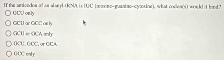 If the anticodon of an alanyl-tRNA is IGC (inosine-guanine-cytosine), what codon(s) would it bind?
GCU only
GCU or GCC only
GCU or GCA only
GCU, GCC, or GCA
GCC only