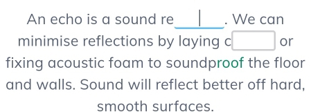 An echo is a sound re . We can 
_ 
minimise reflections by laying c□ or 
fixing acoustic foam to soundproof the floor 
and walls. Sound will reflect better off hard, 
smooth surfaces.