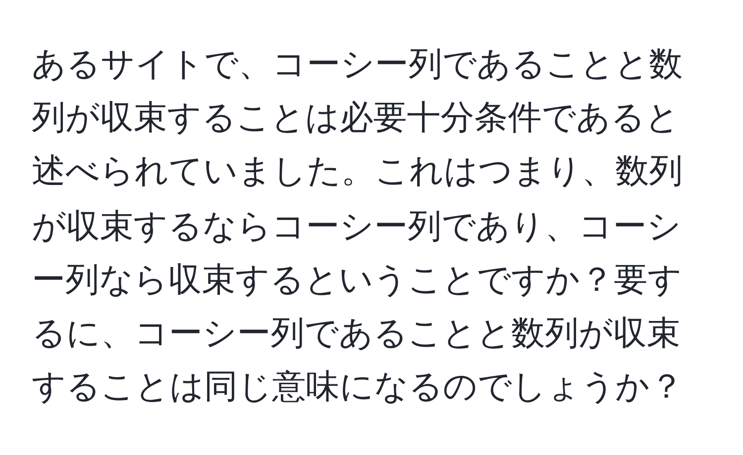 あるサイトで、コーシー列であることと数列が収束することは必要十分条件であると述べられていました。これはつまり、数列が収束するならコーシー列であり、コーシー列なら収束するということですか？要するに、コーシー列であることと数列が収束することは同じ意味になるのでしょうか？