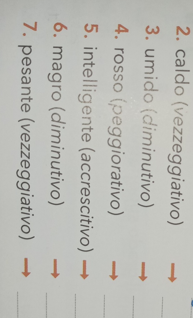caldo (vezzeggiativo) 
_ 
_ 
3. umido (diminutivo) 
_ 
4. rosso (peggiorativo) 
_ 
5. intelligente (accrescitivo) 
6. magro (diminutivo) 
_ 
7. pesante (vezzeggiativo) 
_