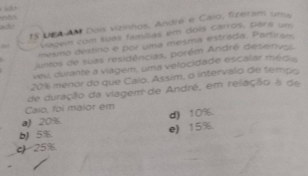 UEA AM Dois vizinhos, André e Caio, fizeram uma
ado
vagem com suas famílias em dois carros, para um
mesmo destino e por uma mesmá estrada. Partiram
Juntos de suas residências, porém André deserivo 
veu, durante a viagem, uma velocidade escalar média
20% menor do que Caío. Assim, o intervalo de tempo
de duração da viagem de André, em relação a de
Caio, foi maior em
d) 10%.
a) 20%.
b) 5%.
e) 15%.
c) 25%