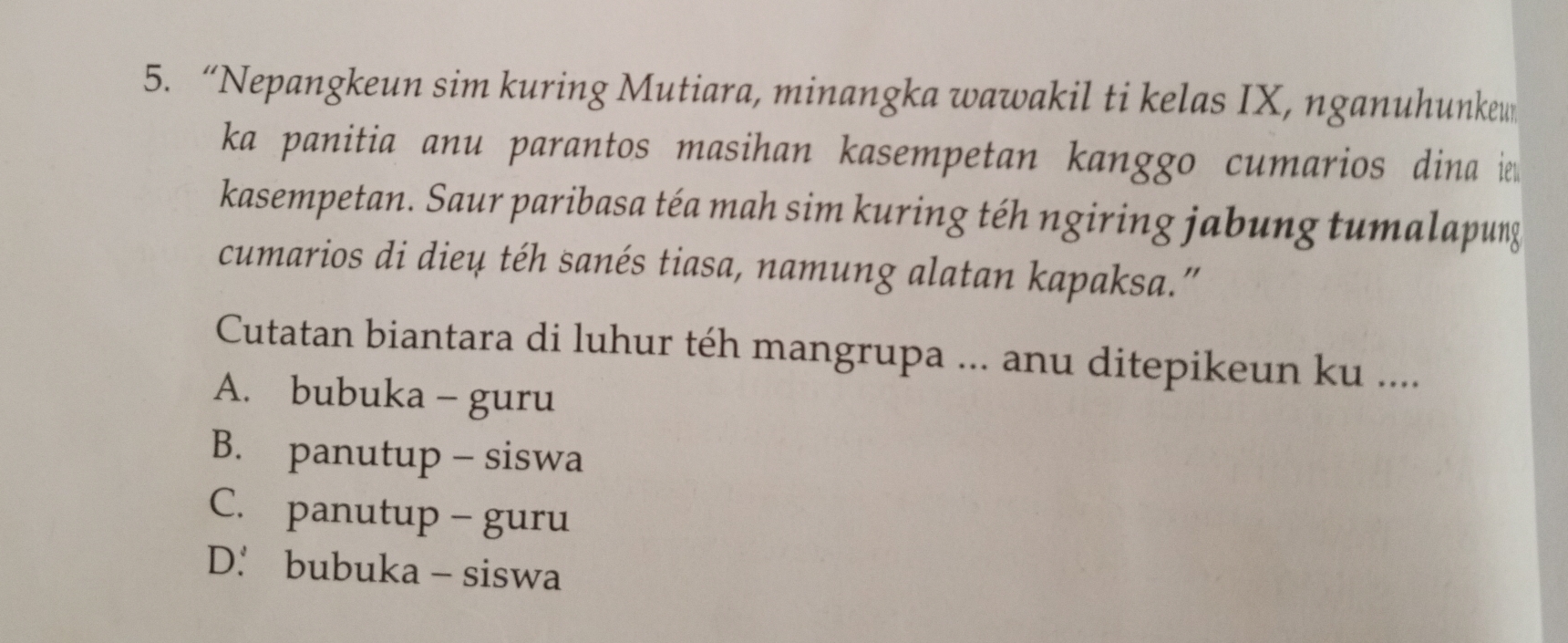 “Nepangkeun sim kuring Mutiara, minangka wawakil ti kelas IX, nganuhunkew
ka panitia anu parantos masihan kasempetan kanggo cumarios dina 
kasempetan. Saur paribasa téa mah sim kuring téh ngiring jabung tumalapung
cumarios di dieu téh sanés tiasa, namung alatan kapaksa.”
Cutatan biantara di luhur téh mangrupa ... anu ditepikeun ku ....
A. bubuka - guru
B. panutup - siswa
C. panutup - guru
D.. bubuka - siswa