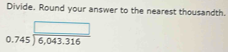 Divide. Round your answer to the nearest thousandth.
0.745 □ /6,043.316 