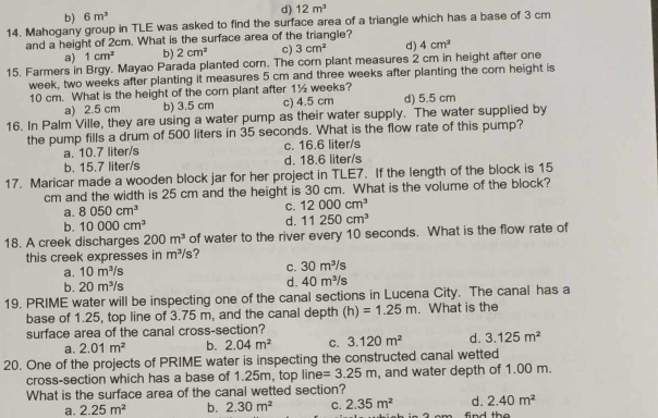 d) 12m^3
b) 6m^3
14. Mahogany group in TLE was asked to find the surface area of a triangle which has a base of 3 cm
and a height of 2cm. What is the surface area of the triangle?
a) 1cm^2 b) 2cm^2 c) 3cm^2 d) 4cm^2
15. Farmers in Brgy. Mayao Parada planted corn. The corn plant measures 2 cm in height after one
week, two weeks after planting it measures 5 cm and three weeks after planting the corn height is
10 cm. What is the height of the corn plant after 1½ weeks? d) 5.5 cm
a) 2.5 cm b) 3.5 cm c) 4.5 cm
16. In Palm Ville, they are using a water pump as their water supply. The water supplied by
the pump fills a drum of 500 liters in 35 seconds. What is the flow rate of this pump?
a. 10.7 liter/s c. 16.6 liter/s
b. 15.7 liter/s d. 18.6 liter/s
17. Maricar made a wooden block jar for her project in TLE7. If the length of the block is 15
cm and the width is 25 cm and the height is 30 cm. What is the volume of the block?
a. 8050cm^3 C. 12000cm^3
b. 10000cm^3 d. 11250cm^3
18. A creek discharges 200m^3 of water to the river every 10 seconds. What is the flow rate of
this creek expresses in m^3/s 7
a. 10m^3/s C. 30m^3/s
b. 20m^3/s
d. 40m^3/s
19. PRIME water will be inspecting one of the canal sections in Lucena City. The canal has a
base of 1.25, top line of 3.75 m, and the canal depth (h)=1.25m. What is the
surface area of the canal cross-section?
a. 2.01m^2 b. 2.04m^2 C. 3.120m^2 d. 3.125m^2
20. One of the projects of PRIME water is inspecting the constructed canal wetted
cross-section which has a base of 1.25m, top line =3.25m , and water depth of 1.00 m.
What is the surface area of the canal wetted section?
a. 2.25m^2 b. 2.30m^2 C. 2.35m^2 d. 2.40m^2
