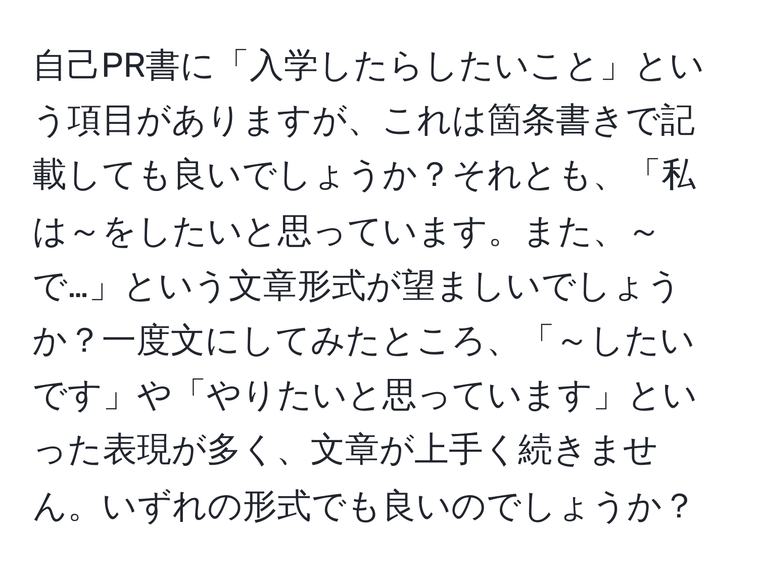 自己PR書に「入学したらしたいこと」という項目がありますが、これは箇条書きで記載しても良いでしょうか？それとも、「私は～をしたいと思っています。また、～で…」という文章形式が望ましいでしょうか？一度文にしてみたところ、「～したいです」や「やりたいと思っています」といった表現が多く、文章が上手く続きません。いずれの形式でも良いのでしょうか？