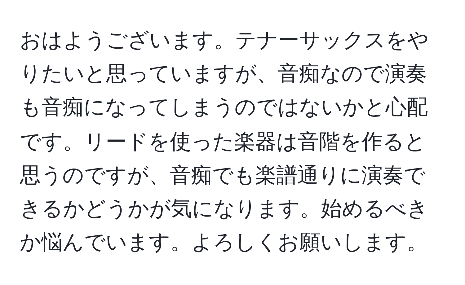 おはようございます。テナーサックスをやりたいと思っていますが、音痴なので演奏も音痴になってしまうのではないかと心配です。リードを使った楽器は音階を作ると思うのですが、音痴でも楽譜通りに演奏できるかどうかが気になります。始めるべきか悩んでいます。よろしくお願いします。