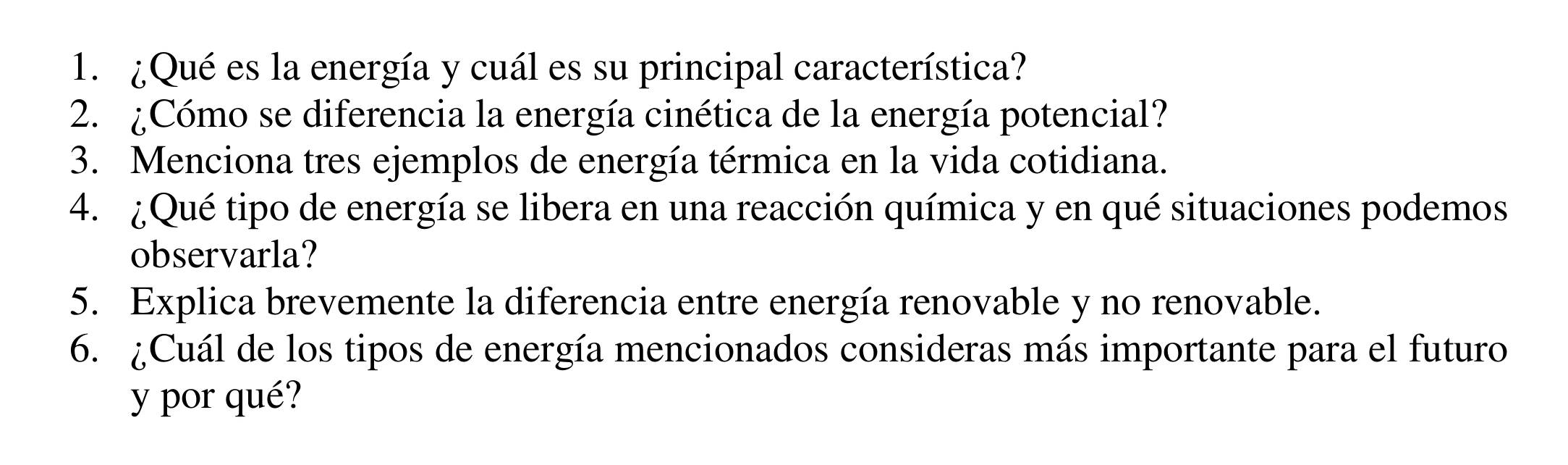 ¿Qué es la energía y cuál es su principal característica? 
2. ¿Cómo se diferencia la energía cinética de la energía potencial? 
3. Menciona tres ejemplos de energía térmica en la vida cotidiana. 
4. ¿Qué tipo de energía se libera en una reacción química y en qué situaciones podemos 
observarla? 
5. Explica brevemente la diferencia entre energía renovable y no renovable. 
6. ¿Cuál de los tipos de energía mencionados consideras más importante para el futuro 
y por qué?