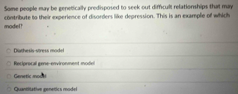 Some people may be genetically predisposed to seek out difficult relationships that may
contribute to their experience of disorders like depression. This is an example of which
model?
Diathesis-stress model
Reciprocal gene-environment model
Genetic model
Quantitative genetics model