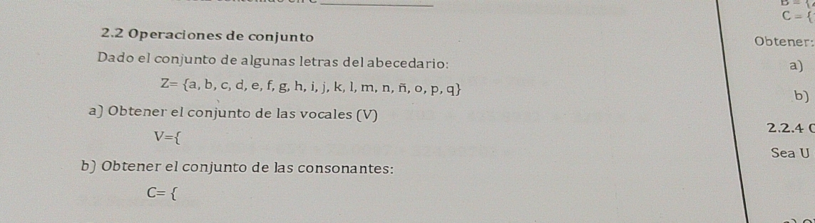 C=
2.2 Operaciones de conjunto Obtener: 
Dado el conjunto de algunas letras del abecedario: 
a)
Z= a,b,c,d,e,f,g,h,i,j,k,l,m,n,i,o,p,q
b) 
a) Obtener el conjunto de las vocales (V) 
2.2.4 (
V=
Sea U
b) Obtener el conjunto de las consonantes:
C=