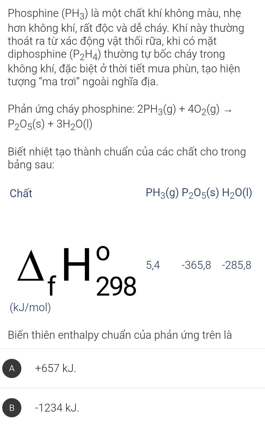 Phosphine (PH_3) là một chất khí không màu, nhẹ
hơn không khí, rất độc và dễ cháy. Khí này thường
thoát ra từ xác động vật thối rữa, khi có mặt
diphosphine (P_2H_4) thường tự bốc cháy trong
không khí, đặc biệt ở thời tiết mưa phùn, tạo hiện
tượng “ma trơi” ngoài nghĩa địa.
Phản ứng cháy phosphine: 2PH_3(g)+4O_2(g)to
P_2O_5(s)+3H_2O(l)
Biết nhiệt tạo thành chuẩn của các chất cho trong
bảng sau:
Chất PH_3(g)P_2O_5(s)H_2O(l)
△ _fH_(298)^o 5,4 -365,8 -285,8
(kJ/mol)
Biến thiên enthalpy chuẩn của phản ứng trên là
A +657 kJ.
B  -1234 kJ.