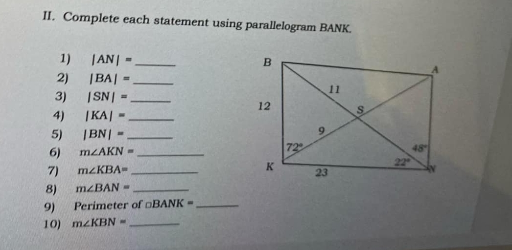 Complete each statement using parallelogram BANK.
1) |AN|= _
2) |BA|= _
3) |SN|= _
4) |KA|= _
5) |BN|= _
6) m∠ AKN= _
7) m∠ KBA= _
8) m∠ BAN= _
9) Perimeter of □ BANK= _
10) m∠ KBN= _