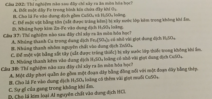 Thí nghiệm nào sau đây chỉ xảy ra ăn mòn hóa học?
A. Đốt một dây Fe trong bình kín chứa đầy khí O_2.
B. Cho lá Fe vào dung dịch gồm CuS;0 và H_2SO. loǎng.
C. Để một vật bằng tôn (sắt được tráng kẽm) bị xây xước lớp kẽm trong không khí ẩm.
D. Nhúng hợp kim Zn-Fe vào dung dịch H_2SO_4 loāng.
Câu 37: Thí nghiệm nào sau đây chỉ xảy ra ăn mòn hóa học?
A. Nhúng thanh Cu trong dung dịch Fe_2(SO_4) có nhỏ vài giọt dung dịch H_2SO_4.
B. Nhúng thanh nhôm nguyên chất vào dung dịch ZnSO_4.
C. Để một vật bằng sắt tây (sắt được tráng thiếc) bị xây xước lớp thiếc trong không khí ấm.
D. Nhúng thanh kẽm vào dung dịch H_2SO_4 loãng có nhỏ vài giọt dung dịch CuSO_4
Câu 38: Thí nghiệm nào sau đây chỉ xảy ra ăn mòn hóa học?
A. Một dây phơi quần áo gồm một đoạn dây bằng đồng nổi với một đoạn dây bằng thép.
B. Cho lá Fe vào dung dịch H_2SO_4 lo ng có thêm v i i ọ t m u i CuSO
C. Sự gỉ của gang trong không khí ẩm.
D. Cho lá kim loại Al nguyên chất vào dung dịch HCl.