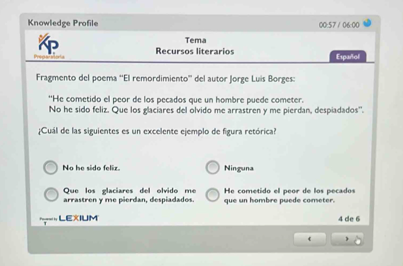 Knowledge Profile
00:57 / 06:00 
Tema
Recursos literarios
Preparatoria Español
Fragmento del poema “El remordimiento” del autor Jorge Luis Borges:
“He cometido el peor de los pecados que un hombre puede cometer.
No he sido feliz. Que los glaciares del olvido me arrastren y me pierdan, despiadados'.
¿Cuál de las siguientes es un excelente ejemplo de figura retórica?
No he sido feliz. Ninguna
Que los glaciares del olvido me He cometido el peor de los pecados
arrastren y me pierdan, despiadados. que un hombre puede cometer.
edby LEXIUM 4 de 6
《