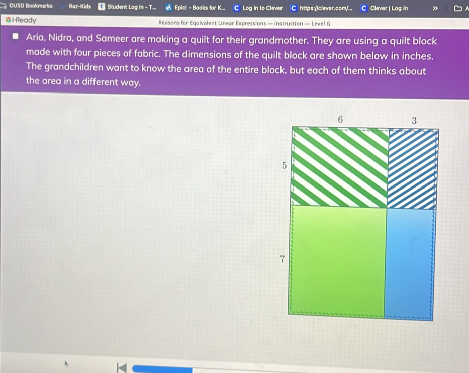 OUSD Bookmarks Raz-Kids Student Log In - T... Epic! - Books for K... C Log in to Clever C https://clever.com/... C Clever | Log in 
●i-Ready Reasons for Equivalent Linear Expressions — Instruction — Level G 
Aria, Nidra, and Sameer are making a quilt for their grandmother. They are using a quilt block 
made with four pieces of fabric. The dimensions of the quilt block are shown below in inches. 
The grandchildren want to know the area of the entire block, but each of them thinks about 
the area in a different way.