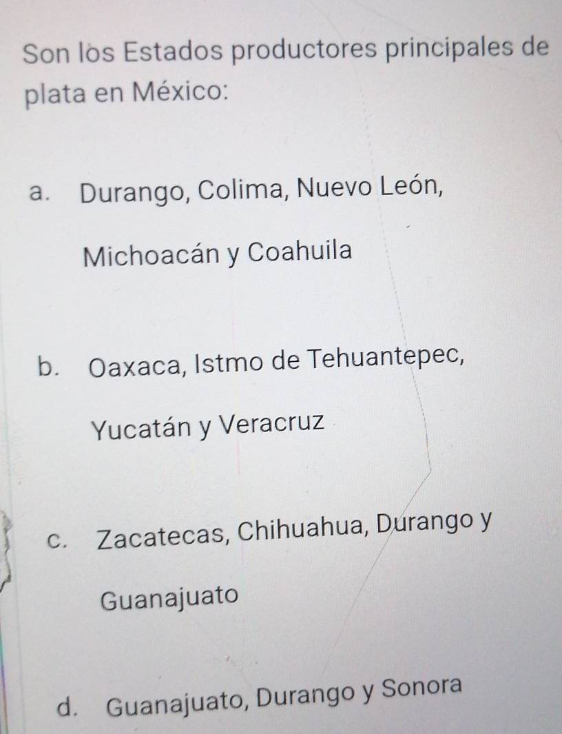 Son los Estados productores principales de
plata en México:
a. Durango, Colima, Nuevo León,
Michoacán y Coahuila
b. Oaxaca, Istmo de Tehuantepec,
Yucatán y Veracruz
c. Zacatecas, Chihuahua, Durango y
Guanajuato
d. Guanajuato, Durango y Sonora