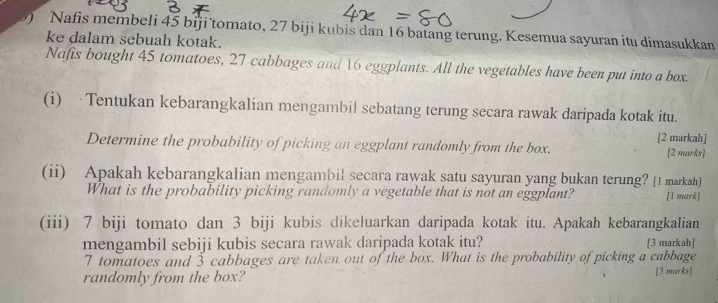 Nafis membeli 45 biji tomato, 27 biji kubis dan 16 batang terung. Kesemua sayuran itu dimasukkan 
ke dalam sebuah kotak. 
Nafis bought 45 tomatoes, 27 cabbages and 16 eggplants. All the vegetables have been put into a box. 
(i) ·Tentukan kebarangkalian mengambil sebatang terung secara rawak daripada kotak itu. 
[2 markah] 
Determine the probability of picking an eggplant randomly from the box. [2 marks] 
(ii) Apakah kebarangkalian mengambil secara rawak satu sayuran yang bukan terung? [1 markah] 
What is the probability picking randomly a vegetable that is not an eggplant? [1 mark] 
(iii) 7 biji tomato dan 3 biji kubis dikeluarkan daripada kotak itu. Apakah kebarangkalian 
mengambil sebiji kubis secara rawak daripada kotak itu? [3 markah]
7 tomatoes and 3 cabbages are taken out of the box. What is the probability of picking a cabbage 
randomly from the box? [3 marks]