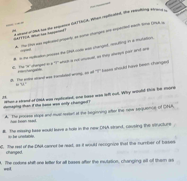 Prrt Assessmant

A strand of DNA has the sequence GATTACA. When replicated, the resulting strand i
Ca
R ( 40 Ah
24.
GATTTCA. What has happened?
A. The DNA was replicated properly, as some changes are expected each time DNA is
B. In the replication process the DNA code was changed, resulting in a mutation.
copied.
C. The "A" changed to a "T" which is not unusual, as they always pair and are
interchangable.
D. The entire strand was translated wrong, as all ''T' bases should have been changed
to "U."
When a strand of DNA was replicated, one base was left out. Why would this be more
25.
damaging than if the base was only changed?
A. The process stops and must restart at the beginning after the new sequence of DNA
has been read.
B. The missing base would leave a hole in the new DNA strand, causing the structure
to be unstable.
C. The rest of the DNA cannot be read, as it would recognize that the number of bases
changed.. The codons shift one letter for all bases after the mutation, changing all of them as
well.