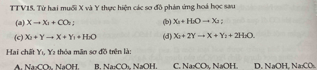 TTV15. Từ hai muối X và Y thực hiện các sơ đồ phản ứng hoá học sau
(a) Xto X_1+CO_2; (b) X_1+H_2Oto X_2; 
(c) X_2+Yto X+Y_1+H_2O (d) X_2+2Yto X+Y_2+2H_2O. 
Hai chất Y_1, Y_2 thỏa mãn sơ đồ trên là:
A. Na_2CO_3 , NaOH. B. Na_2CO_3 aOH C. Na_2CO_3, NaOH. D. NaOH, Na_2CO_3.